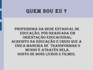 Quem sou eu ? Professora da Rede Estadual de Educação, pós graduada em orientação educacional. Acredito na educação e creio que a única maneira de transformar o mundo é através dela. Gosto de bons livros e filmes.