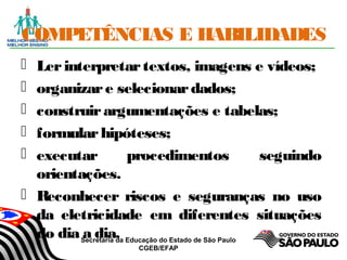 Secretaria da Educação do Estado de São Paulo
CGEB/EFAP
COMPETÊNCIAS E HABILIDADES
 Lerinterpretartextos, imagens e vídeos;
 organizare selecionardados;
 construirargumentações e tabelas;
 formularhipóteses;
 executar procedimentos seguindo
orientações.
 Reconhecer riscos e seguranças no uso
da eletricidade em diferentes situações
do dia a dia.
 