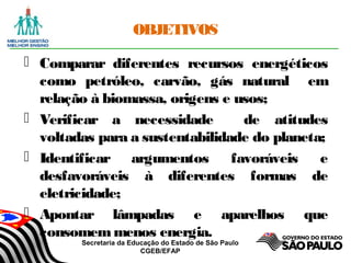 Secretaria da Educação do Estado de São Paulo
CGEB/EFAP
OBJETIVOS
 Comparar diferentes recursos energéticos
como petróleo, carvão, gás natural em
relação à biomassa, origens e usos;
 Verificar a necessidade de atitudes
voltadas para a sustentabilidade do planeta;
 Identificar argumentos favoráveis e
desfavoráveis à diferentes formas de
eletricidade;
 Apontar lâmpadas e aparelhos que
consomemmenos energia.
 
