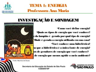 Secretaria da Educação do Estado de São Paulo
CGEB/EFAP
TEMA 1: ENERGIA
Professora Ana Maria
INVESTIGAÇÃOE SONDAGEM
•Como você define energia?
•Quais os tipos de energia que você conhece?
•A luz do lampião é gerada porqual tipo de energia?
•Onde é gerada a energia utilizada emsua casa?
•Você conhece uma hidrelétrica?
•Você acha que a hidrelétrica é a única fonte de energia?
•Quais tipos de geradores de energia que você conhece?
•Qual o tipo de energia que menos agride o meio ambiente?
Fonte: Maurício de Souza
 