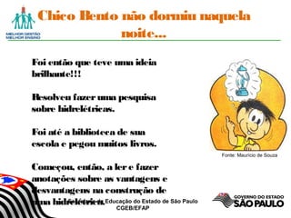 Secretaria da Educação do Estado de São Paulo
CGEB/EFAP
Chico Bento não dormiu naquela
noite...
Foi então que teve uma ideia
brilhante!!!
Resolveu fazeruma pesquisa
sobre hidrelétricas.
Foi até a biblioteca de sua
escola e pegou muitos livros.
Começou, então, a lere fazer
anotações sobre as vantagens e
desvantagens na construção de
uma hidrelétrica.
Fonte: Maurício de Souza
 