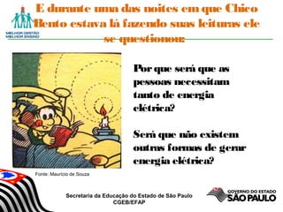 Secretaria da Educação do Estado de São Paulo
CGEB/EFAP
E durante uma das noites emque Chico
Bento estava lá fazendo suas leituras ele
se questionou:
Porque será que as
pessoas necessitam
tanto de energia
elétrica?
Será que não existem
outras formas de gerar
energia elétrica?
Fonte: Maurício de Souza
 