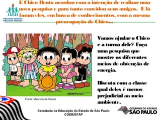 Secretaria da Educação do Estado de São Paulo
CGEB/EFAP
E Chico Bento acordou com a intenção de realizaruma
nova pesquisa e para tanto convidou seus amigos. E lá
foram eles, embusca de conhecimentos, com a mesma
preocupação de Chico...
Vamos ajudaro Chico
e a turma dele? Faça
uma pesquisa que
mostre os diferentes
meios de obtenção de
energia.
Discuta com a classe
qual deles é menos
prejudicial ao meio
ambiente.
Fonte: Maurício de Souza
 