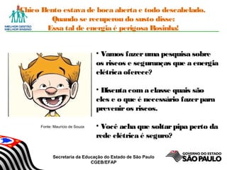 Secretaria da Educação do Estado de São Paulo
CGEB/EFAP
Chico Bento estava de boca aberta e todo descabelado.
Quando se recuperou do susto disse:
Essa tal de energia é perigosa Rosinha!
• Vamos fazeruma pesquisa sobre
os riscos e seguranças que a energia
elétrica oferece?
• Discuta com a classe quais são
eles e o que é necessário fazerpara
preveniros riscos.
• Você acha que soltarpipa perto da
rede elétrica é seguro?
Fonte: Maurício de Souza
 