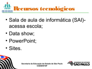 Secretaria da Educação do Estado de São Paulo
CGEB/EFAP
Recursos tecnológicos
• Sala de aula de informática (SAI)-
acessa escola;
• Data show;
• PowerPoint;
• Sites.
 