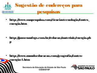 Secretaria da Educação do Estado de São Paulo
CGEB/EFAP
Sugestão de endereços para
pesquisas
• http://www.suapesquisa.com/cienciastecnologia/fontes_
energia.htm
• http://passenaufrgs.com.br/redacao/materiais/energia.ph
p
• http://www.mundoeducacao.com/geografia/fontes-
energia-1.htm
 