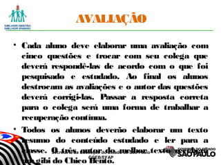 Secretaria da Educação do Estado de São Paulo
CGEB/EFAP
AVALIAÇÃO
• Cada aluno deve elaborar uma avaliação com
cinco questões e trocar com seu colega que
deverá respondê-las de acordo com o que foi
pesquisado e estudado. Ao final os alunos
destrocam as avaliações e o autor das questões
deverá corrigi-las. Passar a resposta correta
para o colega será uma forma de trabalhar a
recuperação contínua.
• Todos os alunos deverão elaborar um texto
resumo do conteúdo estudado e ler para a
classe. O três autor do melhor texto receberá
umgibi do Chico Bento.
 