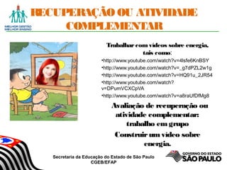 Secretaria da Educação do Estado de São Paulo
CGEB/EFAP
RECUPERAÇÃO OU ATIVIDADE
COMPLEMENTAR
Trabalharcomvídeos sobre energia,
tais como:
•http://www.youtube.com/watch?v=4lsfe6KnBSY
•http://www.youtube.com/watch?v=_g7dPZL2w1g
•http://www.youtube.com/watch?v=HQ91u_2JR54
•http://www.youtube.com/watch?
v=DPumVCXCpVA
•http://www.youtube.com/watch?v=a8raUfDfMg8
Avaliação de recuperação ou
atividade complementar:
trabalho em grupo
Construirum vídeo sobre
energia.
 