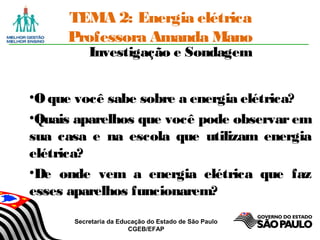 Secretaria da Educação do Estado de São Paulo
CGEB/EFAP
TEMA 2: Energia elétrica
Professora Amanda Mano
Investigação e Sondagem
•Oque você sabe sobre a energia elétrica?
•Quais aparelhos que você pode observar em
sua casa e na escola que utilizam energia
elétrica?
•De onde vem a energia elétrica que faz
esses aparelhos funcionarem?
 