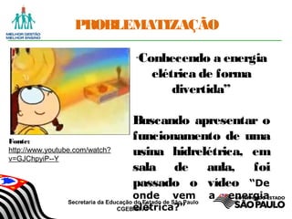 Secretaria da Educação do Estado de São Paulo
CGEB/EFAP
PROBLEMATIZAÇÃO
“Conhecendo a energia
elétrica de forma
divertida”
Buscando apresentar o
funcionamento de uma
usina hidrelétrica, em
sala de aula, foi
passado o vídeo “De
onde vem a energia
elétrica?”
Fonte:
http://www.youtube.com/watch?
v=GJChpyiP--Y
 