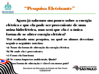Secretaria da Educação do Estado de São Paulo
CGEB/EFAP
“Pesquisa Eletrizante”
Agora já sabemos umpouco sobre a energia
elétrica e que ela pode serproveniente de uma
usina hidrelétrica, mas será que ela é a única
forma de se obterenergia elétrica?
•Foi realizada uma pesquisa, na qual os alunos deveriam
seguiro seguinte roteiro:
•a) Nome da forma de obtenção da energia elétrica;
•b) De onde ela é proveniente;
•c) Como ela funciona;
•d) Se causa impactos ambientais. Quais?
•e) Essa forma de obtenção é viável emnosso país?
 