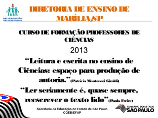 Secretaria da Educação do Estado de São Paulo
CGEB/EFAP
DIRETORIA DE ENSINO DE
MARÍLIA/SP
CURSODE FORMAÇÃOPROFESSORES DE
CIÊNCIAS
2013
“Leitura e escrita no ensino de
Ciências: espaço para produção de
autoria.”(Patricia Montanari Giraldi)
“Lerseriamente é, quase sempre,
reescrevero texto lido”(Paulo Freire)
 