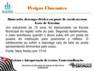 Secretaria da Educação do Estado de São Paulo
CGEB/EFAP
Perigos Chocantes
Aluno sofre descarga elétrica em poste de escola na zona
Leste de Teresina
Um estudante de 15 anos foi eletrocutado na Escola
Municipal da região norte do país. Segundo testemunhas,
o caso aconteceu quando o aluno subiu em um poste da
quadra da instituição para posicionar o refletor. O
adolescente ao sofrer a descarga caiu do lado do poste
apresentando ferimentos pelo corpo.
Fonte: Meio Norte.com 17/10
Leitura e interpretação de textos. Contextualização.
 