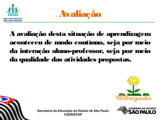 Secretaria da Educação do Estado de São Paulo
CGEB/EFAP
Avaliação
A avaliação desta situação de aprendizagem
aconteceu de modo contínuo, seja por meio
da interação aluno-professor, seja por meio
da qualidade das atividades propostas.
 