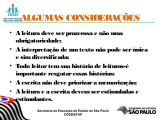 Secretaria da Educação do Estado de São Paulo
CGEB/EFAP
ALGUMAS CONSIDERAÇÕES
• A leitura deve serprazerosa e não uma
obrigatoriedade;
• A interpretação de umtexto não pode serúnica
e simdiversificada;
• Todo leitortemsua história de leituras-é
importante resgataressas histórias;
• A escrita não deve priorizara memorização;
• A leitura e a escrita devemserestimuladas e
estimulantes.
 