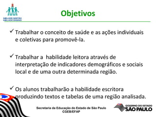 Secretaria da Educação do Estado de São Paulo
CGEB/EFAP
Objetivos
Trabalhar o conceito de saúde e as ações individuais
e coletivas para promovê-la.
Trabalhar a habilidade leitora através de
interpretação de indicadores demográficos e sociais
local e de uma outra determinada região.
Os alunos trabalharão a habilidade escritora
produzindo textos e tabelas de uma região analisada.
 
