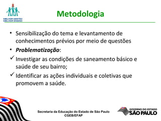 Secretaria da Educação do Estado de São Paulo
CGEB/EFAP
Metodologia
• Sensibilização do tema e levantamento de
conhecimentos prévios por meio de questões
• Problematização:
Investigar as condições de saneamento básico e
saúde de seu bairro;
Identificar as ações individuais e coletivas que
promovem a saúde.
 