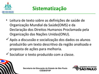 Secretaria da Educação do Estado de São Paulo
CGEB/EFAP
Sistematização
• Leitura de texto sobre as definições de saúde de
Organização Mundial da Saúde(OMS) e da
Declaração dos Direitos Humanos Proclamada pela
Organização das Nações Unidas(ONU).
Após a discussão e socialização dos dados os alunos
produzirão um texto descritivo da região analisada e
proposta de ações para melhoria.
Socializar o texto produzido com a classe.
 
