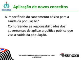 Secretaria da Educação do Estado de São Paulo
CGEB/EFAP
Aplicação de novos conceitos
A importância do saneamento básico para a
saúde da população?
Compreender as responsabilidades dos
governantes de aplicar a política pública que
visa a saúde da população.
 
