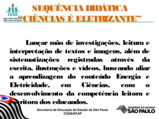Secretaria da Educação do Estado de São Paulo
CGEB/EFAP
SEQUÊNCIA DIDÁTICA
“CIÊNCIAS É ELETRIZANTE”
Lançar mão de investigações, leitura e
interpretação de textos e imagens, além de
sistematizações registradas através da
escrita, ilustrações e vídeos, buscando aliar
a aprendizagem do conteúdo Energia e
Eletricidade, em Ciências, com o
desenvolvimento da competência leitora e
escritora dos educandos.
 