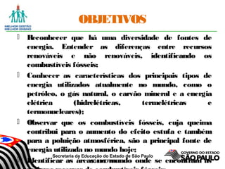 Secretaria da Educação do Estado de São Paulo
CGEB/EFAP
OBJETIVOS
 Reconhecer que há uma diversidade de fontes de
energia. Entender as diferenças entre recursos
renováveis e não renováveis, identificando os
combustíveis fósseis;
 Conhecer as características dos principais tipos de
energia utilizados atualmente no mundo, como o
petróleo, o gás natural, o carvão mineral e a energia
elétrica (hidrelétricas, termelétricas e
termonucleares);
 Observar que os combustíveis fósseis, cuja queima
contribui para o aumento do efeito estufa e também
para a poluição atmosférica, são a principal fonte de
energia utilizada no mundo hoje;
 Identificar as áreas no mundo onde se encontram as
 