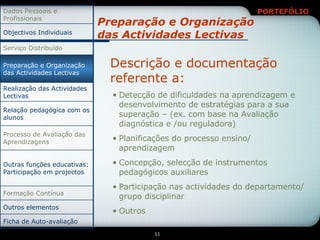 Preparação e Organização das Actividades Lectivas Descrição e documentação  referente a: Detecção de dificuldades na aprendizagem e desenvolvimento de estratégias para a sua superação – (ex. com base na Avaliação diagnóstica e /ou reguladora) Planificações do processo ensino/ aprendizagem Concepção, selecção de instrumentos pedagógicos auxiliares Participação nas actividades do departamento/ grupo disciplinar Outros Relação pedagógica com os alunos Ficha de Auto-avaliação Outros elementos Formação Contínua Outras funções educativas: Participação em projectos Processo de Avaliação das Aprendizagens Realização das Actividades Lectivas Preparação e Organização das Actividades Lectivas Serviço Distribuído Objectivos Individuais Dados Pessoais e Profissionais 