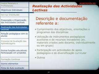 Realização das Actividades Lectivas Descrição e documentação  referente a: Cumprimento dos objectivos, orientações e programas das disciplinas Utilização de instrumentos pedagógicos auxiliares e de recursos inovadores (ex. materiais criados pelo docente, individualmente ou em grupo) Participação em actividades de apoio pedagógico e de diversificação curricular Outros Relação pedagógica com os alunos Ficha de Auto-avaliação Outros elementos Formação Contínua Outras funções educativas: Participação em projectos Processo de Avaliação das Aprendizagens Realização das Actividades Lectivas Preparação e Organização das Actividades Lectivas Serviço Distribuído Objectivos Individuais Dados Pessoais e Profissionais 