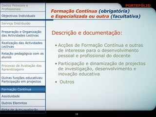 Formação Contínua  (obrigatória) e Especializada ou outra  (facultativa) Descrição e documentação: Acções de Formação Contínua e outras de interesse para o desenvolvimento pessoal e profissional do docente Participação e dinamização de projectos de investigação, desenvolvimento e inovação educativa Outros Outros Elemntos Ficha de Auto-avaliação Relação pedagógica com os alunos Assiduidade Formação Contínua Outras funções educativas: Participação em projectos Processo de Avaliação das Aprendizagens Realização das Actividades Lectivas Preparação e Organização das Actividades Lectivas Serviço Distribuído Objectivos Individuais Dados Pessoais e Profissionais 