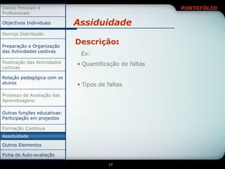 Assiduidade Descrição : Ex: Quantificação de faltas Tipos de faltas Outros Elementos Assiduidade Outras funções educativas: Participação em projectos Relação pedagógica com os alunos Ficha de Auto-avaliação Formação Contínua Processo de Avaliação das Aprendizagens Realização das Actividades Lectivas Preparação e Organização das Actividades Lectivas Serviço Distribuído Objectivos Individuais Dados Pessoais e Profissionais 