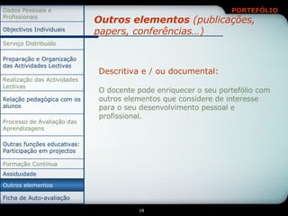 Outros elementos  (publicações, papers, conferências…) Descritiva e / ou documental: O docente pode enriquecer o seu portefólio com outros elementos que considere de interesse para o seu desenvolvimento pessoal e profissional. Assiduidade Outras funções educativas: Participação em projectos Relação pedagógica com os alunos Ficha de Auto-avaliação Outros elementos Formação Contínua Processo de Avaliação das Aprendizagens Realização das Actividades Lectivas Preparação e Organização das Actividades Lectivas Serviço Distribuído Objectivos Individuais Dados Pessoais e Profissionais 