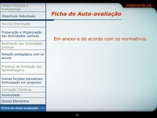 Ficha de Auto-avaliação Em anexo e de acordo com os normativos Ficha de Auto-avaliação Assiduidade Outras funções educativas: Participação em projectos Relação pedagógica com os alunos Outros Elementos Formação Contínua Processo de Avaliação das Aprendizagens Realização das Actividades Lectivas Preparação e Organização das Actividades Lectivas Serviço Distribuído Objectivos Individuais Dados Pessoais e Profissionais 