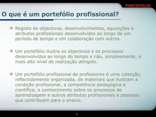 O que é um portefólio profissional? Registo de objectivos, desenvolvimentos, aquisições e atributos profissionais desenvolvidos ao longo de um período de tempo e em colaboração com outros. Um portefólio ilustra os objectivos e os processos desenvolvidos ao longo do tempo e não, simplesmente, o mais alto nível de realização atingido. Um portefólio profissional de professores é uma colecção, reflectidamente organizada, de materiais que ilustram a condição profissional, a competência pedagógica e científica, o conhecimento sobre os processos de aprendizagem e outros atributos profissionais e pessoais que contribuem para o ensino. 