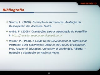 Bibliografia Santos, L. (2008).  Formação de formadores: Avaliação do Desempenho dos docentes.  Sintra. André, F. (2008).  Orientações para a organização do Portefólio in  http://revisitaraeducacao.blogspot.com/ Winsor, P. (1998).  A Guide to the Development of Professional Portfolios, Field Experiences Office in the Faculty of Education , PhD. Faculty of Education, University of Lethbridge, Alberta. – tradução e adaptação de Natércia Neves 