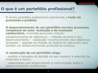 O termo portefólio profissional subentende a  fusão de processos e produto. O desenvolvimento de um portefólio envolve processos complexos de auto- avaliação e de avaliação colaborativa , incluindo percursos cíclicos: estabelecimento de objectivos – reflexão durante o seu desenvolvimento – validação/ reconhecimento dos objectivos atingidos – seguido da fixação de objectivos adicionais para facilitar um desenvolvimento profissional continuo. A construção de um portefólio exige  : - análise e tomadas de decisão no que respeita à selecção de materiais a incluir; - capacidades que proporcionem a comunicação sobre o desenvolvimento profissional. O que é um portefólio profissional? 