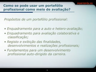 Como se pode usar um portefólio profissional como meio de avaliação? Propósitos de um portefólio profissional: •  Enquadramento para a auto e hetero-avaliação; •  Enquadramento para avaliação colaborativa e classificação; •  Registo e exibição das finalidades, desenvolvimentos e realizações profissionais; •  Fundamentos para um desenvolvimento profissional auto-dirigido da carreira. 
