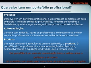 Que valor tem um portefólio profissional? Processo: Desenvolver um portefólio profissional é um processo complexo, de auto-avaliação – reflexão (reflexão-provocação), tomadas de decisões e finalidades, que têm lugar ao longo do tempo num contexto autêntico. Auto-avaliação : Começa com reflexão. Ajuda os professores a conhecerem-se melhor enquanto profissionais e a tomarem consciência de como ensinam. Produto: Um valor adicional é atribuído ao próprio portefólio, o  produto . O portefólio de um professor é a sua apresentação dos objectivos, desenvolvimentos e aquisições individual ,que o tornam único. Um portefólio é um meio de comunicação único e valioso entre o professor e os outros. Um portefólio tem ainda valor como fonte de auto-satisfação e orgulho. 