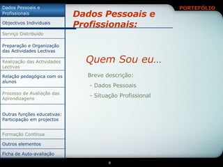 Dados Pessoais e Profissionais: Quem Sou eu… Breve descrição: - Dados Pessoais - Situação Profissional Relação pedagógica com os alunos Ficha de Auto-avaliação Outros elementos Formação Contínua Outras funções educativas: Participação em projectos Processo de Avaliação das Aprendizagens Realização das Actividades Lectivas Preparação e Organização das Actividades Lectivas Serviço Distribuído Objectivos Individuais Dados Pessoais e Profissionais 