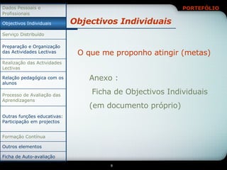 Objectivos Individuais Anexo : Ficha de Objectivos Individuais (em documento próprio) O que me proponho atingir (metas) Relação pedagógica com os alunos Ficha de Auto-avaliação Outros elementos Formação Contínua Outras funções educativas: Participação em projectos Processo de Avaliação das Aprendizagens Realização das Actividades Lectivas Preparação e Organização das Actividades Lectivas Serviço Distribuído Objectivos Individuais Dados Pessoais e Profissionais 