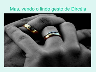 Mas, vendo o lindo gesto de Dircéia 