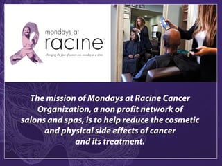 The mission of Mondays at Racine Cancer
Organization, a non profit network of
salons and spas, is to help reduce the cosmetic
and physical side effects of cancer
and its treatment.
 