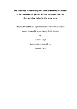 The combined use of Osteopathic manual therapy and Pilates
in the rehabilitation process for disc herniation and disc
degeneration, including the aging spine
Thesis submitted for the Diploma in Osteopathic Manual Practice
London College of Osteopathy and Health Sciences
by
Marliese Steyn
Johannesburg, South Africa
October 2019
 