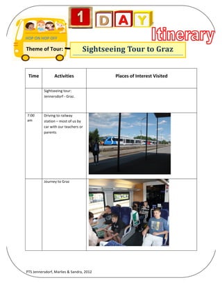  

HOP	
  ON	
  HOP	
  OFF	
  
	
  

Theme	
  of	
  Tour:	
  	
  	
  	
  	
  	
  	
                   Sightseeing	
  Tour	
  to	
  Graz	
  
	
  


              Time	
                Activities	
                              Places	
  of	
  Interest	
  Visited	
  

       	
                Sightseeing	
  tour:	
                       	
  
                         Jennersdorf	
  -­‐	
  Graz.	
  



       7:00	
            Driving	
  to	
  railway	
  
       am	
  	
          station	
  –	
  most	
  of	
  us	
  by	
  
                         car	
  with	
  our	
  teachers	
  or	
  
                         parents	
  




                                                                                                                               	
  

       	
                Journey	
  to	
  Graz	
  




                                                                                                                        	
  




PTS	
  Jennersdorf,	
  Marlies	
  &	
  Sandra,	
  2012	
  
 