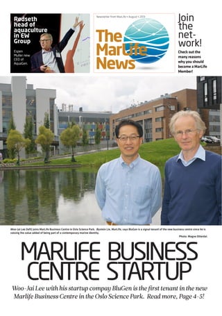The
MarLife
News
Newsletter from MarLife • August • 2013
MARLIFE BUSINESS
CENTRE STARTUPWoo-JaiLeewithhisstartupcompayBluGenisthefirsttenantinthenew
MarlifeBusinessCentreintheOsloSciencePark. Readmore, Page4-5!
Rødseth
head of
aquaculture
in EW
Group
Espen
Muller new
CEO of
AquaGen.
Check out the
many reasons
why you should
become a MarLife
Member!
Join
the
net-
work!
Woo-Jai Lee (left) joins MarLife Business Centre in Oslo Science Park. Øystein Lie, MarLife, says BluGen is a signal tenant of the new business centre since he is
valuing the value added of being part of a contemporary marine identity.
Photo: Magne Otterdal.
 