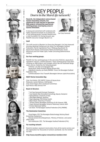 THE MARLIFE NEWS • AUGUST • 20132
KEY PEOPLEDoersintheMareLifenetwork!
MareLife, the independent science-based
marine innovation network, has
reinforced its staff and put in operation
R&D projects initiated by experienced
working groups covering key areas in
marine innovation.
A strong and committed staff combined with
highly experienced people on our Board and
in core working groups, provides Marelife with
a solid foundation for moving forward, says
Marelife executive manager Øystein Lie.
Staff
The staff consists of Øystein Lie (Executive Manager), Carl Seip Hanevold
(Cermaq) (Working Chairperson), Jon Aulie (The Norwegian Seafood
Federation, Marine Ingredients), Paul J. Midtlyng (Aquamedic AS,
Aquaculture disease control),Sytse Ybema (Sustainovate, Ocean
Resources) and Erik Fedde Lopez, Fedde Consulting (Administrative
matters)
Our four working groups.
Marelife has four working groups in the core areas fisheries, aquaculture,
ingredients industry, commercialization. These working groups have been
initiating our R&D projects and strategic efforts like the Havlandet Norge
report and are chaired by the following people:
Fisheries: Lars Olav Lie (Liegruppen AS),
Aquaculture: Petter Arnesen (Marine Harvest ASA
Ingredients Industry: Jon Aulie (MARING Forum, the Norwegian Seafood
Federation, FHL)
Commercialization: Knut Traaseth (Norwegian Venture capital Association)
NASF Marine Innovation Day
Chair: Karl Almås, CEO SINTEF Fishery & Aquaculture
Moderator: Jostein Refsnes, COB Norlaks
Chair Vision Paper 2013 and Award Committee:
Kjell Maroni, R&D Director FHF
Board of directors
* Carl Seip Hanevold (Cermaq), Chairperon
* Live Haukvik Aker (Considium Consulting), deputy chairperon
* Kjetil Jakobsen, University of Oslo
* Odd Magne Rødseth, AquaGen
* Dag Knappskog, MSD Animal Health
* Ørjan Olsvik, University of Tromsø
* Torstein Steine, Norwegian University of Life Sciences, UMB
* Espen Rimstad, Norwegian School of Veterinary Science, NVH
* Kristine Naterstad, Nofima
* Jon Aulie, The Norwegian Seafood Federation (FHL) MARING
The Nomination Committee
Sissel Rogne, CEO, The Norwegian Biotechnology Advisory Board
(Committee chairperson)
Director General Arne Benjaminsen, Ministry of fisheries and coastal
affairs (FKD)
Geir Andreassen, CEO, The Norwegian Seafood Federation (FHL)
Far-reaching network
MareLife members represent trend setters from all the marine sectors and
the organization har thousands of contacts worldwide. See the member
list here:
http://www.marelife.org/our-network/our-members.html
|ØysteinLie|JonAulie|ErikFeddeLopez|PaulJ.Midtlyng|SytseYbema|LarsOlavLie|PetterArnesen|KjellMaroni|LiveHaukvikAker|KjetilJacobsen|JosteinRefsnes
OddMagneRødseth|DagKnappskog|ØrjanOlsvik|TorsteinSteine|EspenRimstad|KristineNaterstad|ArneBenjaminsen|GeirAndersen|KnutTraaseth|SisselRogne|KarlAlmås
Carl Seip Hanevold
 