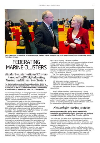 THE MARLIFE NEWS • AUGUST • 2013 3
FEDERATING
MARINE CLUSTERS
BioMarineInternationalClusters
Association(BICA)Federating
MarineandBiomarineClusters
The BioMarine International Clusters Association (BICA), a
new international association of the biomarine industry, will
be launched at the 2013 BioMarine Business Convention to
be held in Halifax, Nova Scotia from 9 to 12 September.
The biomarine industry is an emerging economic sector based on
biotechnology and marine bioresources. This new “transversal”
industry sector brings a novel approach to economic growth and a
large potential for new business opportunities and jobs at the
regional, national and international levels.
This new initiative seeks to structure and integrate the
biomarine industry and foster economic development by creating
international business opportunities and partnerships.
Founders of the BioMarine International Clusters Association
(BICA) is MarLife in collaboration with the BioMarine Business
Convention. Pierre Erwes, chairman of BioMarine Busiess Convention
explains the role of the new clusters network:
“The world of marine bioresources is a complex mosaic with fast
and changing boundaries, affecting on one hand the industries
involved and, on the other hand, the various innovation processes. I
have often emphasized throughout our BioMarine conventions how
the disparity of our activities offers a world of opportunities and
synergies. By structuring our marine bioresources industry with a
transversal approach, we open new walkways for applied research
and development of international collaboration, as well as numerous
business opportunities. The BioMarine sector is a new source of
economic development, one where the value chains and the
business models are still under development. Simultaneously, the
oceans arethe only remaining truly unexplored resource, a resource
we cannot afford to ignore. Since we started the first BioMarine
platform in 2008, I have been preparing the next big step forward to
structure our industry. The timing is perfect!”
"Since BICA will represent the most comprehensive blue network
there is around, it will create a unique “fishing pond” of
opportunities of cross sector dialogue and synergy based
innovation and not the least: enhanced opportunities to investors
to achieve insight into these fast growing fields and hence also to
carry out investment in promising targets in the most qualified
way," says Øystein Lie, MarLife.
The “cross-border” nature of the emerging biomarine industry is
opening new pathways for Research, Development & Innovation and
market opportunities, with at least four structural advantages:
1. A fast-growing business environment;
2. Synergies and cross-fertilization among sectors;
3. Access to unexplored natural resources;
4. Prime access to emerging Research, Development & Innovation
opportunities.
What is unique about BICA is the conjugation of a strong
international business community and an intensely networked set of
marine bioclusters. BICA’s Mission is to champion marine bioresources
and their sustainable and innovative utilization. We will federate
national and regional marine and biomarine clusters, advocate
policies that will enable the realization of marine biotechnology’s
promise for providing breakthrough products to feed the world, clean
our environment, and improve health and nutrition.
Networkformarineproteins
Marint Protein Nettverk (MPN): A new membership
association is established to foster innovation and business
development in the emerging field of marine proteins.
This is the new blue wave, after the omega-wave, of exploiting
marine proteins for a vast variety of products and markets:
spanning from enzymes in industry and science to food and feed
additives in both mass market and specialized consumer markets
(sports) to biomaterials etc.
MPN, now with 12 founding members and fast growing, is open
to companies which deal with marine raw materials aiming at refining
and marketing the resulting proteins and derivatives thereof. The
association will represent the main interests of this group and
MarLife is serving as its secretariat with Jon Aulie as executive
manager.
Pierre Erwes (left), co-founder of BICA, networking at the NASF Marine Innovation Day 2013 - Karen Pittman (right), University of Bergen.
Photo: Gorm K. Gaare.
 
