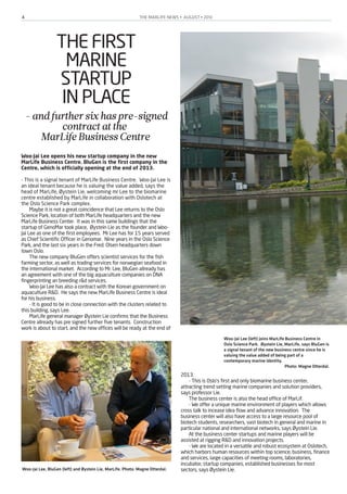 THE MARLIFE NEWS • AUGUST • 20134
THE FIRST
MARINE
STARTUP
IN PLACE
-andfurthersixhaspre-signed
contractatthe
MarLifeBusinessCentre
Woo-Jai Lee opens his new startup company in the new
MarLife Business Centre. BluGen is the first company in the
Centre, which is officially opening at the end of 2013.
- This is a signal tenant of MarLife Business Centre.   Woo-Jai Lee is
an ideal tenant because he is valuing the value added, says the
head of MarLife, Øystein Lie, welcoming mr Lee to the biomarine
centre established by MarLife in collaboration with Oslotech at
the Oslo Science Park complex.
Maybe it is not a great coincidence that Lee returns to the Oslo
Science Park, location of both MarLife headquarters and the new
MarLife Business Center.   It was in this same buildings that the
startup of GenoMar took place,   Øystein Lie as the founder and Woo-
Jai Lee as one of the first employees.   Mr Lee has for 15 years served
as Chief Scientific Officer in Genomar.   Nine years in the Oslo Science
Park, and the last six years in the Fred. Olsen headquarters down
town Oslo.
The new company BluGen offers scientist services for the fish
farming sector, as well as trading services for norwegian seafood in
the international market.   According to Mr. Lee, BluGen allready has
an agreement with one of the big aquaculture companies on DNA
fingerprinting an breeding r&d services. 
Woo-Jai Lee has also a contract with the Korean government on
aquaculture R&D.   He says the new MarLife Business Centre is ideal
for his business.
- It is good to be in close connection with the clusters related to
this building, says Lee.
MarLife general manager Øystein Lie confirms that the Business
Centre allready has pre signed further five tenants.   Construction
work is about to start, and the new offices will be ready at the end of
2013.
- This is Oslo's first and only biomarine business center,
attracting trend setting marine companies and solution providers,
says professor Lie.
The business center is also the head office of MarLif.
- We offer a unique marine environment of players which allows
cross talk to incease idea flow and advance innovation. The
business center will also have access to a large resource pool of
biotech students, researchers, vast biotech in general and marine in
particular national and international networks, says Øystein Lie.
At the business center startups and marine players will be
assisted at rigging R&D and innovation projects.
- We are located in a versatile and robust ecosystem at Oslotech,
which harbors human resources within top science, business, finance
and services, large capacities of meeting rooms, laboratories,
incubator, startup companies, established businesses for most
sectors, says Øystein Lie.
Woo-Jai Lee (left) joins MarLife Business Centre in
Oslo Science Park. Øystein Lie, MarLife, says BluGen is
a signal tenant of the new business centre since he is
valuing the value added of being part of a
contemporary marine identity.
Photo: Magne Otterdal.
Woo-Jai Lee, BluGen (left) and Øystein Lie, MarLife. Photo: Magne Otterdal.
 