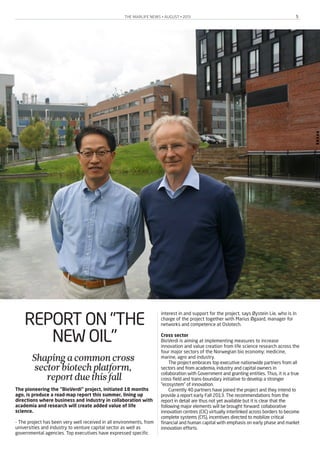 THE MARLIFE NEWS • AUGUST • 2013 5
REPORT ON "THE
NEW OIL"
Shapingacommoncross
sectorbiotechplatform,
reportduethisfall
The pioneering the "BioVerdi" project, initiated 18 months
ago, is produce a road-map report this summer, lining up
directions where business and industry in collaboration with
academia and research will create added value of life
science.
- The project has been very well received in all environments, from
universities and industry to venture capital sector as well as
governmental agencies. Top executives have expressed specific
interest in and support for the project, says Øystein Lie, who is in
charge of the project together with Marius Øgaard, manager for
networks and competence at Oslotech.
Cross sector
BioVerdi is aiming at implementing measures to increase
innovation and value creation from life science research across the
four major sectors of the Norwegian bio economy: medicine,
marine, agro and industry.
The project embraces top executive nationwide partners from all
sectors and from academia, industry and capital owners in
collaboration with Government and granting entities. Thus, it is a true
cross-field and trans-boundary initiative to develop a stronger
“ecosystem” of innovation.
Currently 40 partners have joined the project and they intend to
provide a report early Fall 2013. The recommendations from the
report in detail are thus not yet available but it is clear that the
following major elements will be brought forward: collaborative
innovation centres (CIC) virtually interlinked across borders to become
complete systems (CIS), incentives directed to mobilize critical
financial and human capital with emphasis on early phase and market
innovation efforts.
 