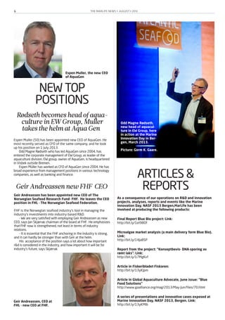 THE MARLIFE NEWS • AUGUST • 20136
NEW TOP
POSITIONS
Rødsethbecomesheadofaqua-
cultureinEWGroup, Muller
takesthehelmatAquaGen
Espen Muller (50) has been appointed new CEO of AquaGen. He
most recently served as CFO of the same company, and he took
up his position on 1 July 2013.
Odd Magne Rødseth who has led AquaGen since 2004, has
entered the corporate management of EW Group, as leader of the
aquaculture division. EW group, owner of AquaGen, is headquartered
in Visbek outside Bremen.
Espen Müller has worked as CFO of AquaGen since 2004. He has
broad experience from management positions in various technology
companies, as well as banking and finance.
GeirAndreassennewFHF CEO
Geir Andreassen has been appointed new CEO of The
Norwegian Seafood Research Fund- FHF. He leaves the CEO
position in FHL - The Norwegian Seafood Federation.
FHF is the Norwegian seafood industry’s tool in managing the
industry’s investments into industry-based R&D.
- We are very satisfied with employing Geir Andreassen as new
CEO, says Jan Skjærvø, chairman of the board at FHF. He emphasizes
that FHF now is strengthened, not least in terms of industry
relations.
- It is essential that the FHF anchoring in the industry is strong,
and it can hardly be stronger than with Geir at the helm.
His acceptance of the position says a lot about how important
r&d is considered in the industry, and how important it will be for
industry's future, says Skjærvø.
Espen Muller, the new CEO
of AquaGen
Odd Magne Rødseth,
new head of aquacul-
ture in EW Group, here
in action at the Marine
Innovation Day in Ber-
gen, March 2013.
Picture: Gorm K. Gaare.
Geir Andreassen, CEO at
FHL - new CEO at FHF.
ARTICLES &
REPORTS
As a consequence of our operations on R&D and innovation
projects, analyses, reports and events like the Marine
Innovation Day, NASF 2013 Bergen,MarLife has been
involved at producing the following products:
Final Report Blue Bio project: Link:
http://bit.ly/1eI98Of
Microalgae market analysis (a main delivery form Blue Bio).
Link:
http://bit.ly/14JaBSP
Report from the project: “Konseptbevis- DNA-sporing av
rømt laks”. Link:
http://bit.ly/17MgKvf
Article in Fiskeribladet Fiskaren:
http://bit.ly/13yKJpm
Article in Global Aquaculture Advocate, June issue: “Blue
Food Solutions”
http://www.gaalliance.org/mag/2013/May-Jun/files/70.html
A series of presentations and innovative cases exposed at
Marine Innovation Day, NASF 2013, Bergen. Link:
http://bit.ly/13yKMlb
 