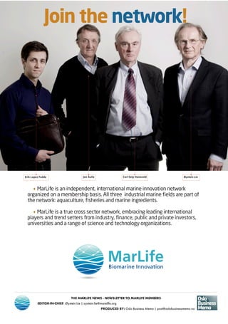 THE MARLIFE NEWS • AUGUST • 20138
THE MARLIFE NEWS - NEWSLETTER TO MARLIFE MEMBERS
EDITOR-IN-CHIEF: Øystein Lie | oystein.lie@marelife.org
PRODUCED BY: Oslo Business Memo | post@oslobusinessmemo.no
·MarLife is an independent, international marine innovation network
organized on a membership basis. All three industrial marine fields are part of
the network: aquaculture, fisheries and marine ingredients.
·MarLife is a true cross sector network, embracing leading international
players and trend setters from industry, finance, public and private investors,
universities and a range of science and technology organizations.
Join the network!
Erik Lopez Fedde Jon Aulie Carl Seip Hanevold Øystein Lie
 
