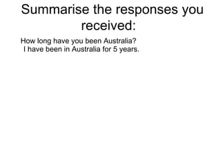 Summarise the responses you received:  How long have you been Australia? I have been in Australia for 5 years. 